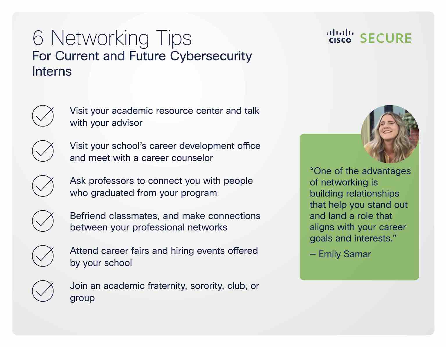 6 Networking Tips for Current and Future Cybersecurity Interns: 1) Visit your academic resource center and talk with your advisor 2) Visit your school's career development office and meet with a career counselor 3) Ask professors to connect you with people who graduated from your program 4) Befriend classmates, and make connections between your professional networks 5) Attend career fairs and hiring events offered by your school 6) Join an academic fraternity, sorority, club, or group